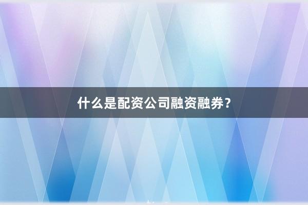 什么是配资公司融资融券？