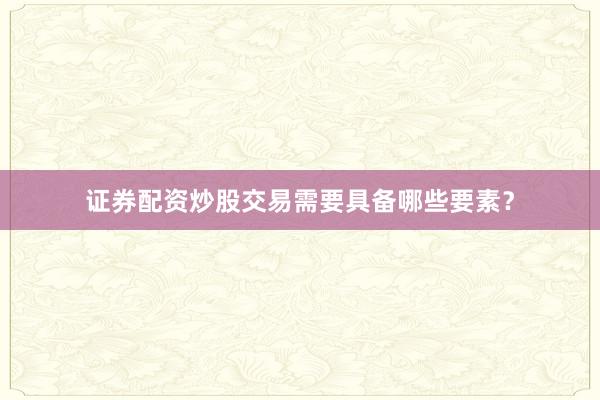 证券配资炒股交易需要具备哪些要素？