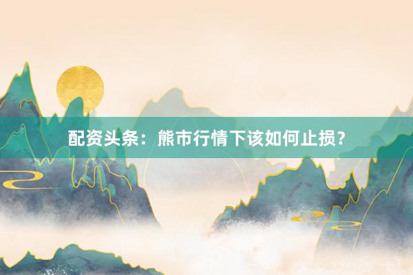 配资头条：熊市行情下该如何止损？
