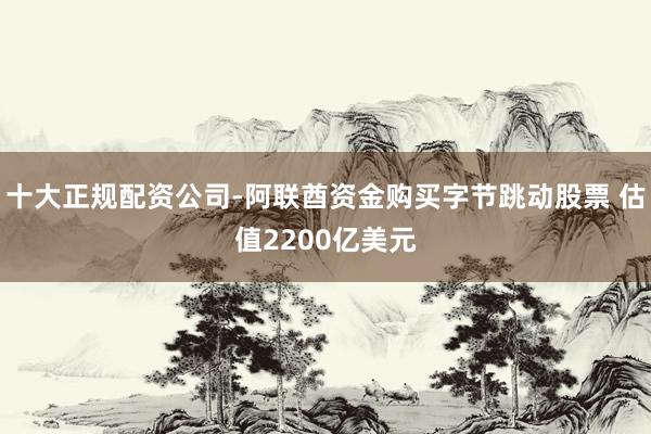 十大正规配资公司-阿联酋资金购买字节跳动股票 估值2200亿美元