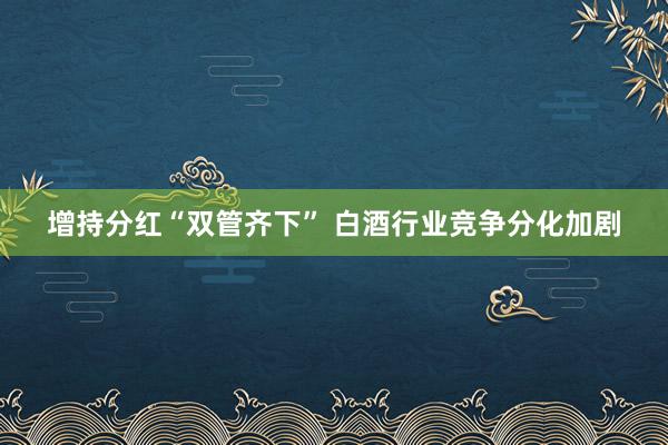 增持分红“双管齐下” 白酒行业竞争分化加剧