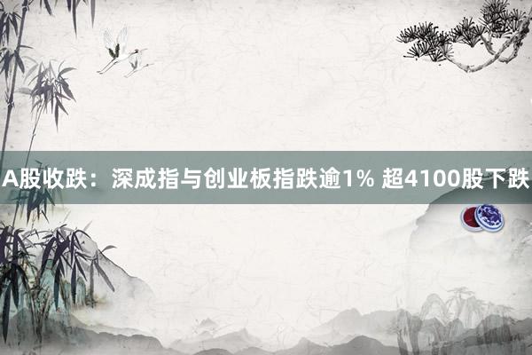 A股收跌：深成指与创业板指跌逾1% 超4100股下跌