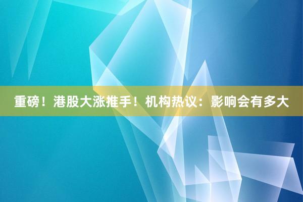 重磅！港股大涨推手！机构热议：影响会有多大