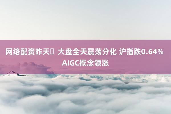 网络配资昨天​大盘全天震荡分化 沪指跌0.64% AIGC概念领涨