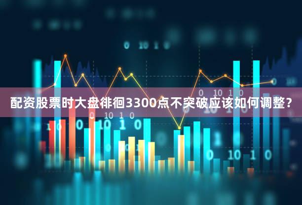 配资股票时大盘徘徊3300点不突破应该如何调整?