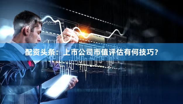 配资头条：上市公司市值评估有何技巧？