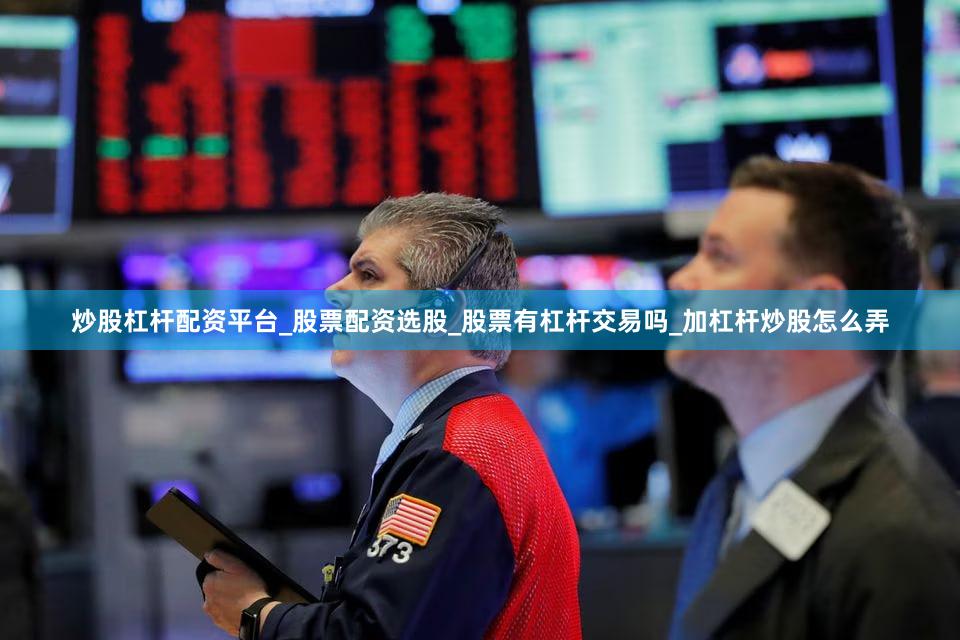 炒股杠杆配资平台_股票配资选股_股票有杠杆交易吗_加杠杆炒股怎么弄