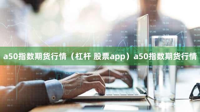 a50指数期货行情（杠杆 股票app）a50指数期货行情