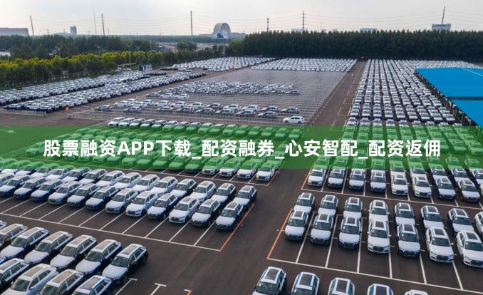 股票融资APP下载_配资融券_心安智配_配资返佣