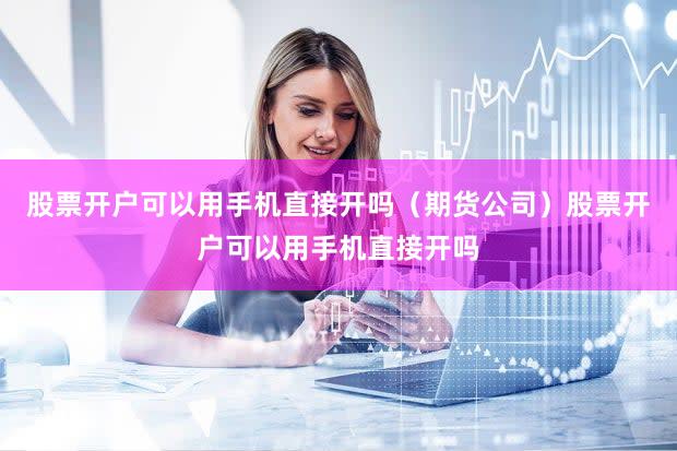 股票开户可以用手机直接开吗（期货公司）股票开户可以用手机直接开吗