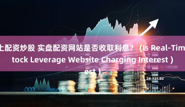 网上配资炒股 实盘配资网站是否收取利息？ (Is Real-Time Stock Leverage Website Charging Interest )
