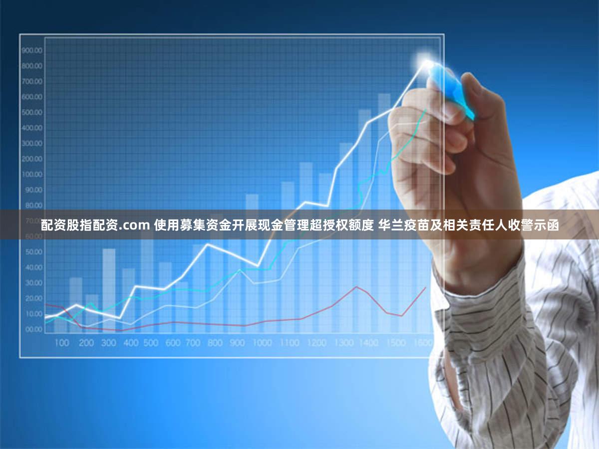 配资股指配资.com 使用募集资金开展现金管理超授权额度 华兰疫苗及相关责任人收警示函