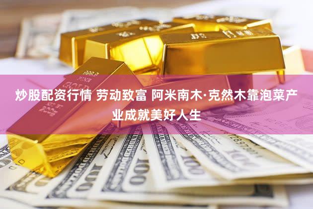 炒股配资行情 劳动致富 阿米南木·克然木靠泡菜产业成就美好人生
