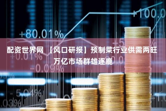 配资世界网 【风口研报】预制菜行业供需两旺 万亿市场群雄逐鹿