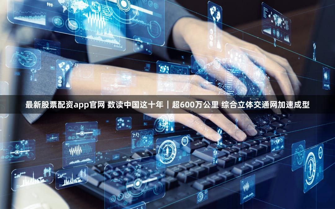 最新股票配资app官网 数读中国这十年｜超600万公里 综合立体交通网加速成型