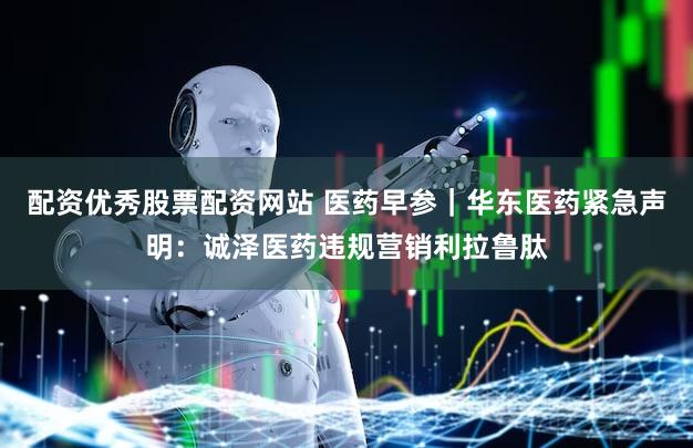 配资优秀股票配资网站 医药早参｜华东医药紧急声明：诚泽医药违规营销利拉鲁肽