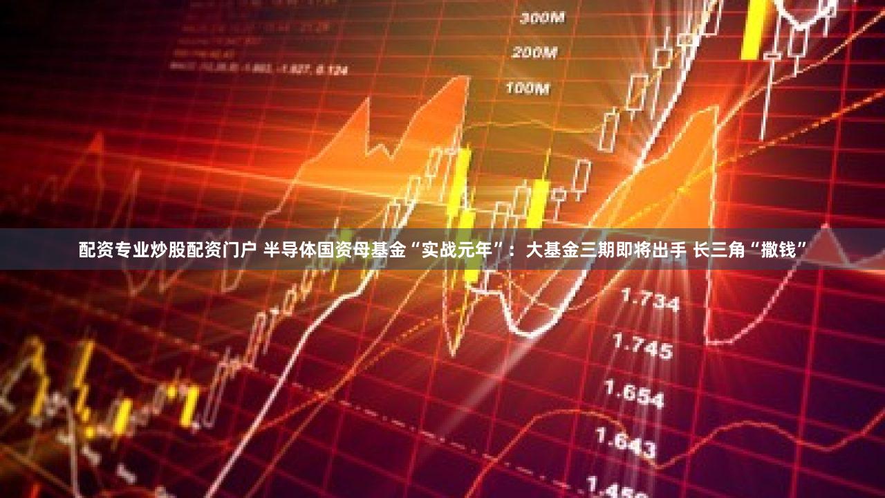 配资专业炒股配资门户 半导体国资母基金“实战元年”：大基金三期即将出手 长三角“撒钱”