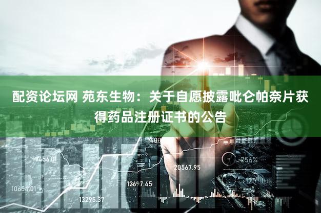 配资论坛网 苑东生物：关于自愿披露吡仑帕奈片获得药品注册证书的公告
