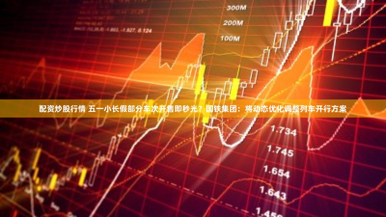 配资炒股行情 五一小长假部分车次开售即秒光？国铁集团：将动态优化调整列车开行方案