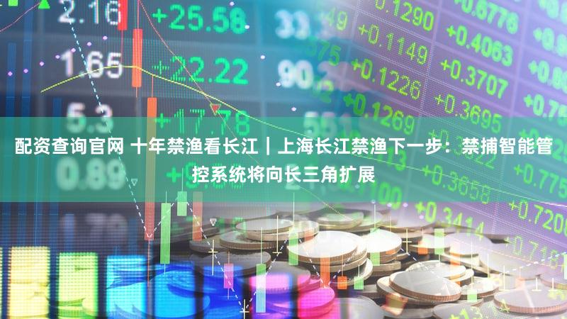 配资查询官网 十年禁渔看长江｜上海长江禁渔下一步：禁捕智能管控系统将向长三角扩展