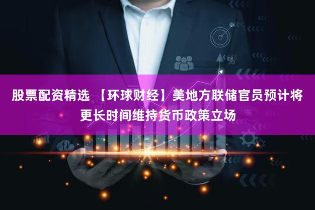 股票配资精选 【环球财经】美地方联储官员预计将更长时间维持货币政策立场