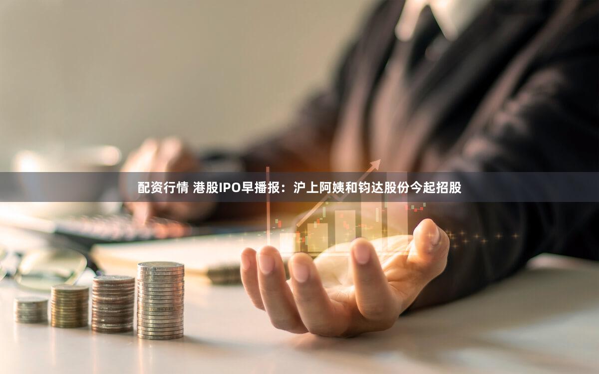 配资行情 港股IPO早播报：沪上阿姨和钧达股份今起招股