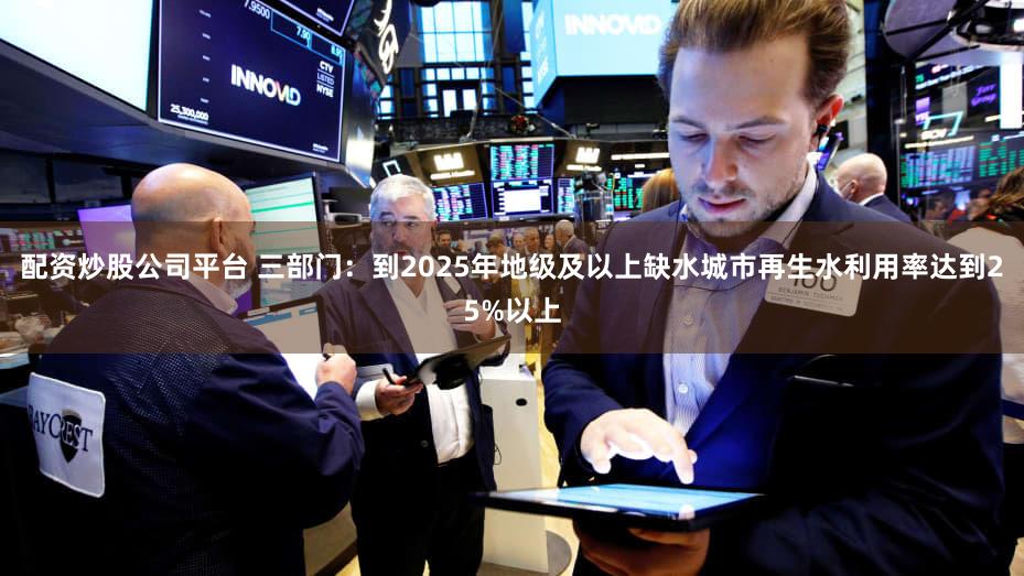 配资炒股公司平台 三部门：到2025年地级及以上缺水城市再生水利用率达到25%以上