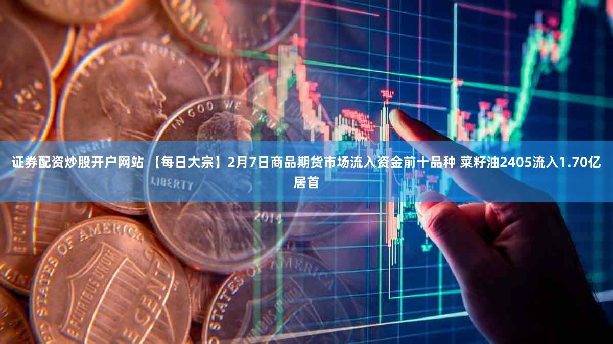 证券配资炒股开户网站 【每日大宗】2月7日商品期货市场流入资金前十品种 菜籽油2405流入1.70亿居首