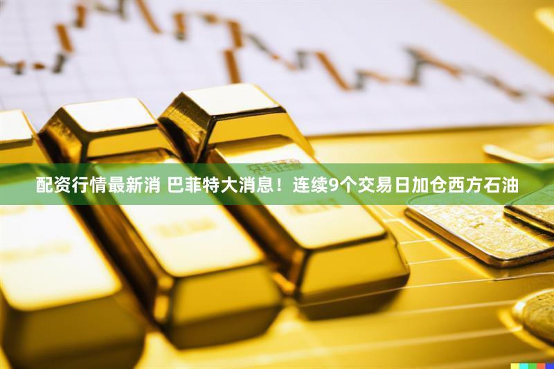配资行情最新消 巴菲特大消息！连续9个交易日加仓西方石油