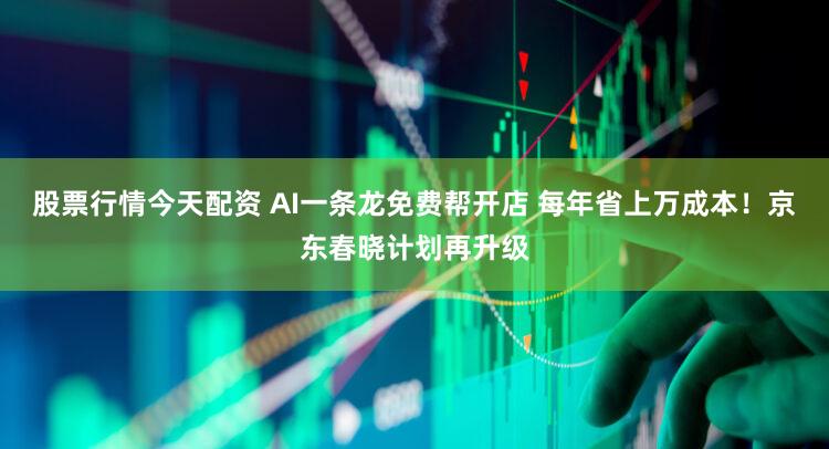 股票行情今天配资 AI一条龙免费帮开店 每年省上万成本！京东春晓计划再升级