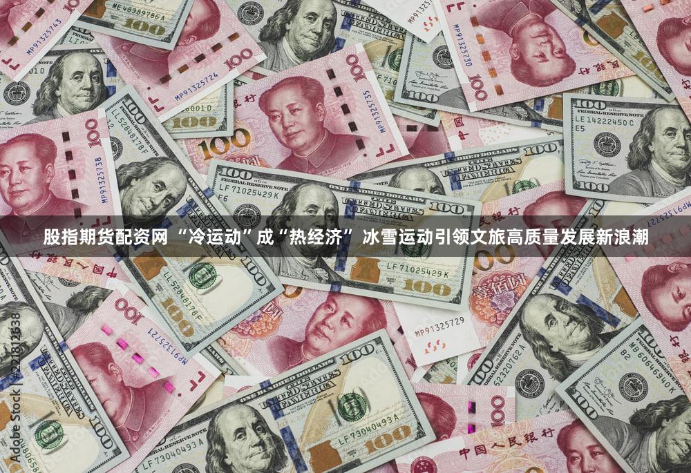 股指期货配资网 “冷运动”成“热经济” 冰雪运动引领文旅高质量发展新浪潮