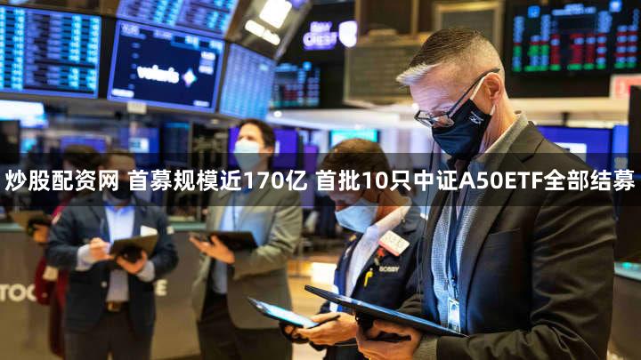 炒股配资网 首募规模近170亿 首批10只中证A50ETF全部结募