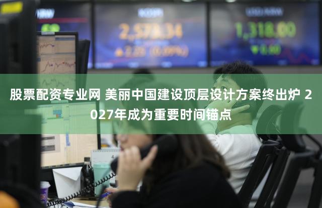 股票配资专业网 美丽中国建设顶层设计方案终出炉 2027年成为重要时间锚点