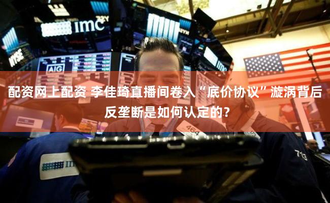 配资网上配资 李佳琦直播间卷入“底价协议”漩涡背后 反垄断是如何认定的？