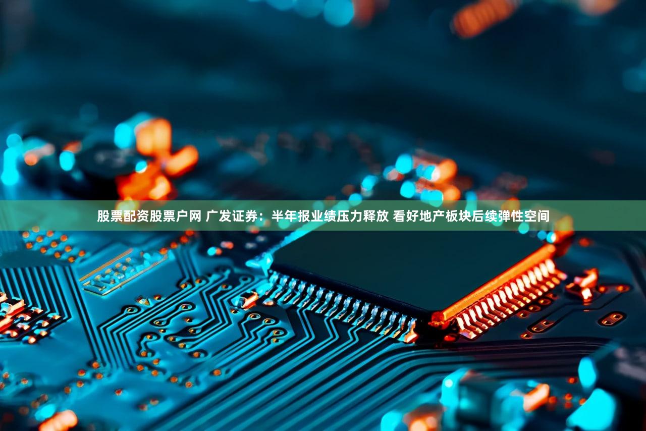 股票配资股票户网 广发证券：半年报业绩压力释放 看好地产板块后续弹性空间