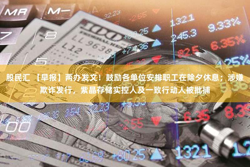 股民汇 【早报】两办发文！鼓励各单位安排职工在除夕休息；涉嫌欺诈发行，紫晶存储实控人及一致行动人被批捕