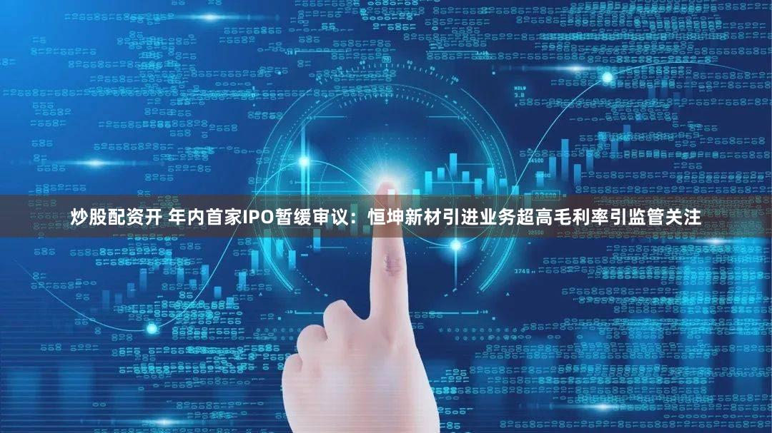 炒股配资开 年内首家IPO暂缓审议：恒坤新材引进业务超高毛利率引监管关注