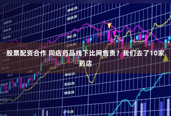 股票配资合作 同店药品线下比网售贵？我们去了10家药店