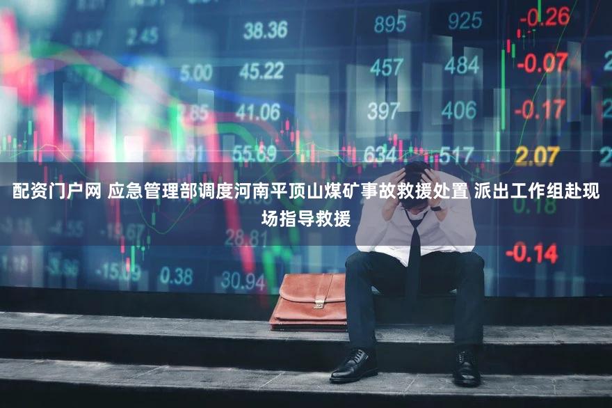 配资门户网 应急管理部调度河南平顶山煤矿事故救援处置 派出工作组赴现场指导救援