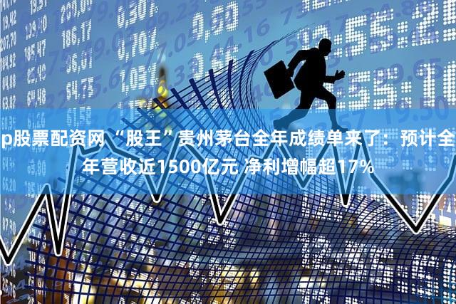 p股票配资网 “股王”贵州茅台全年成绩单来了：预计全年营收近1500亿元 净利增幅超17%