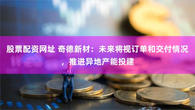 股票配资网址 奇德新材：未来将视订单和交付情况，推进异地产能投建