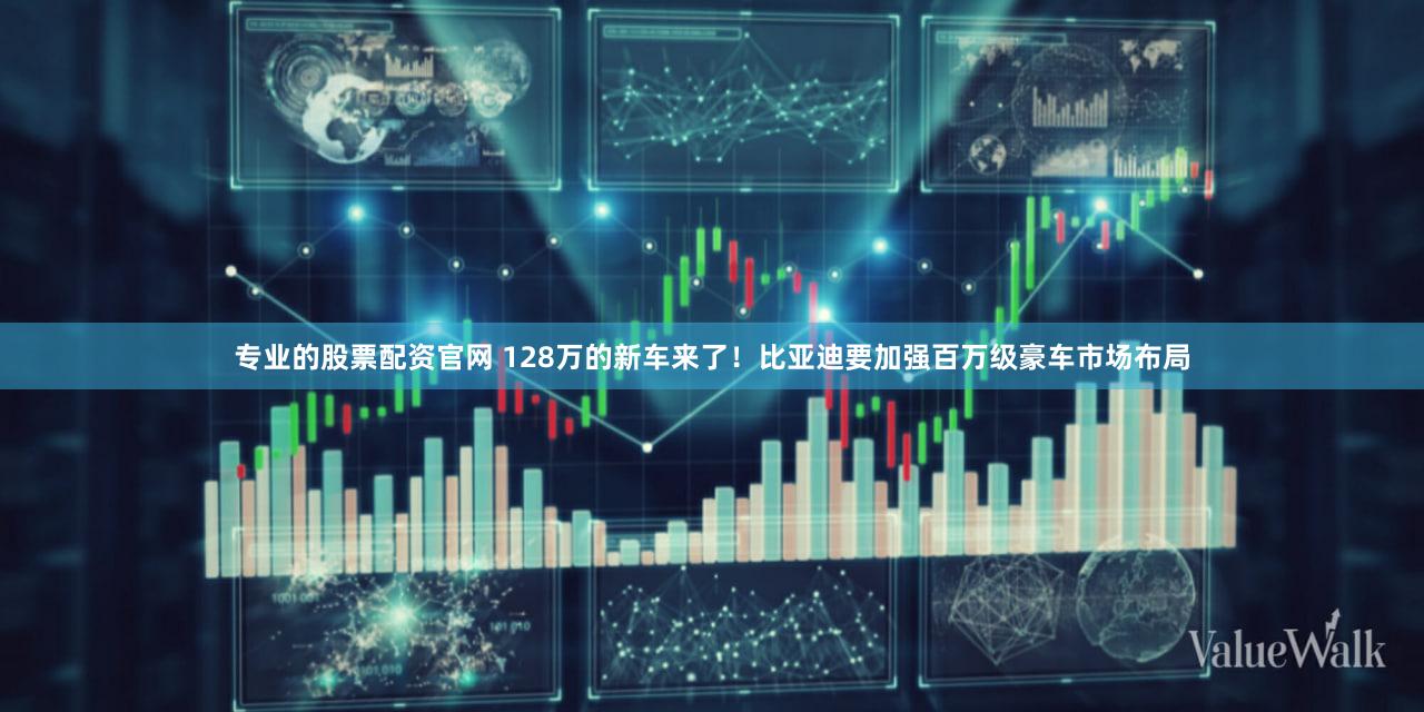 专业的股票配资官网 128万的新车来了！比亚迪要加强百万级豪车市场布局