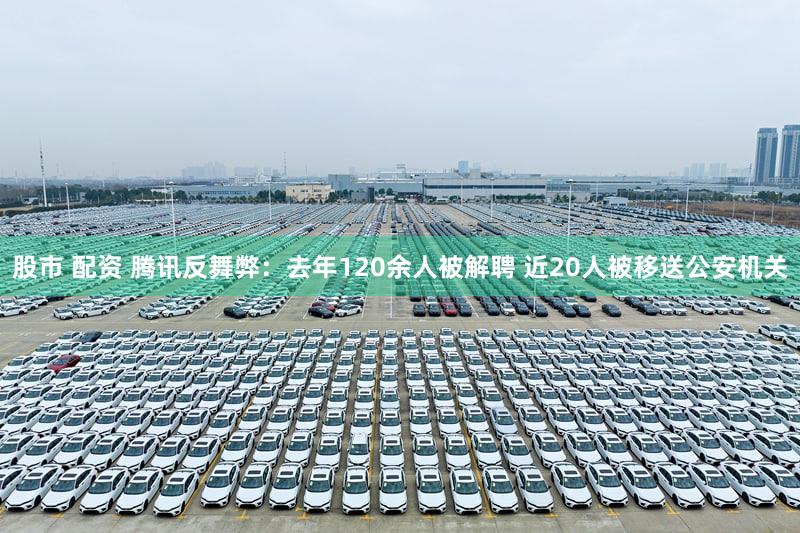 股市 配资 腾讯反舞弊：去年120余人被解聘 近20人被移送公安机关