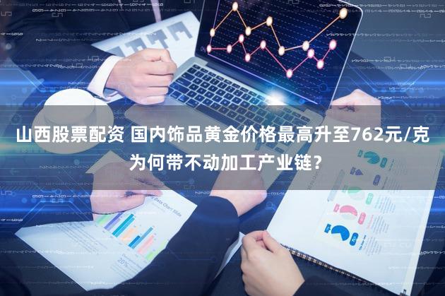 山西股票配资 国内饰品黄金价格最高升至762元/克 为何带不动加工产业链？