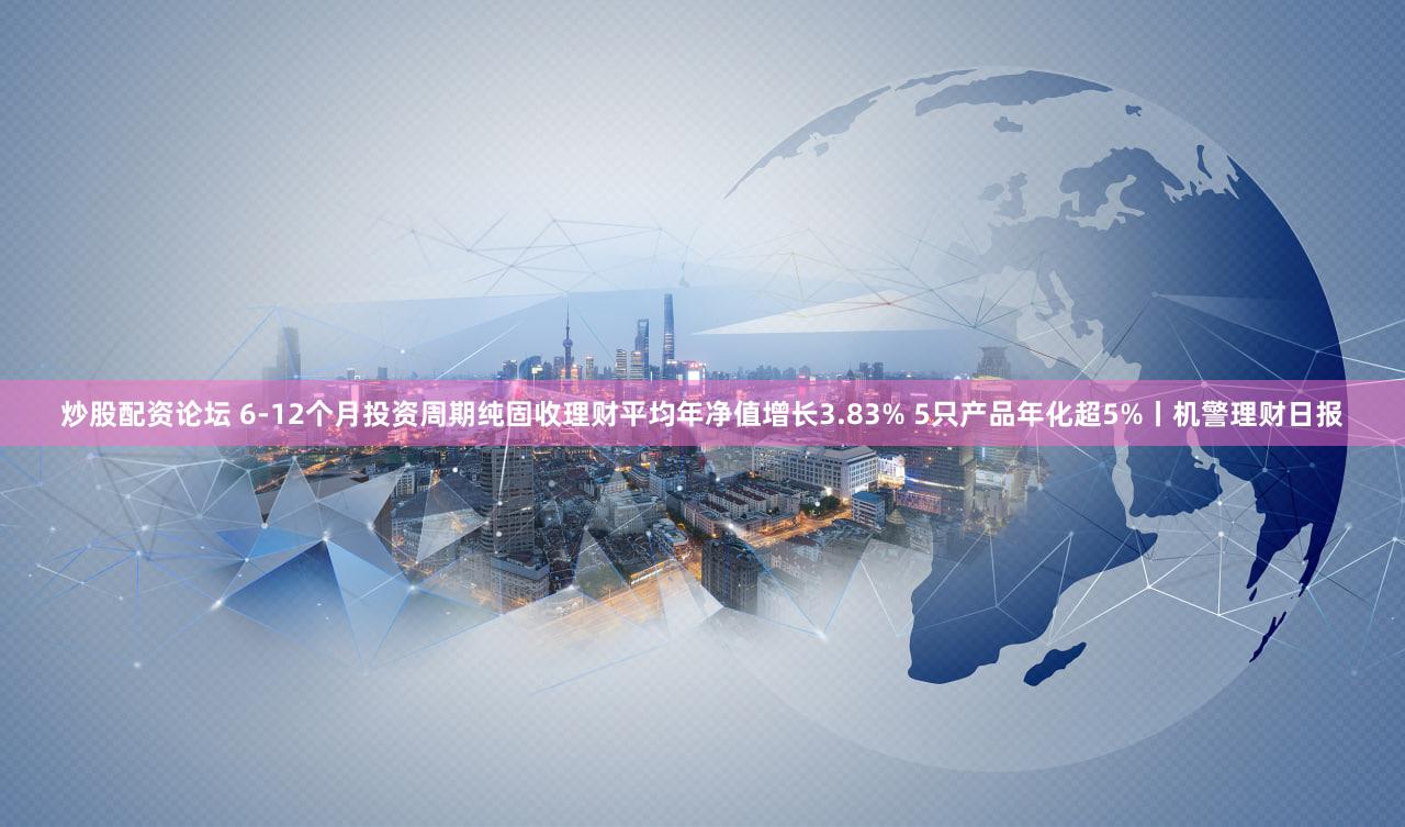 炒股配资论坛 6-12个月投资周期纯固收理财平均年净值增长3.83% 5只产品年化超5%丨机警理财日报