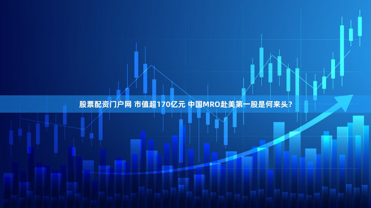 股票配资门户网 市值超170亿元 中国MRO赴美第一股是何来头？