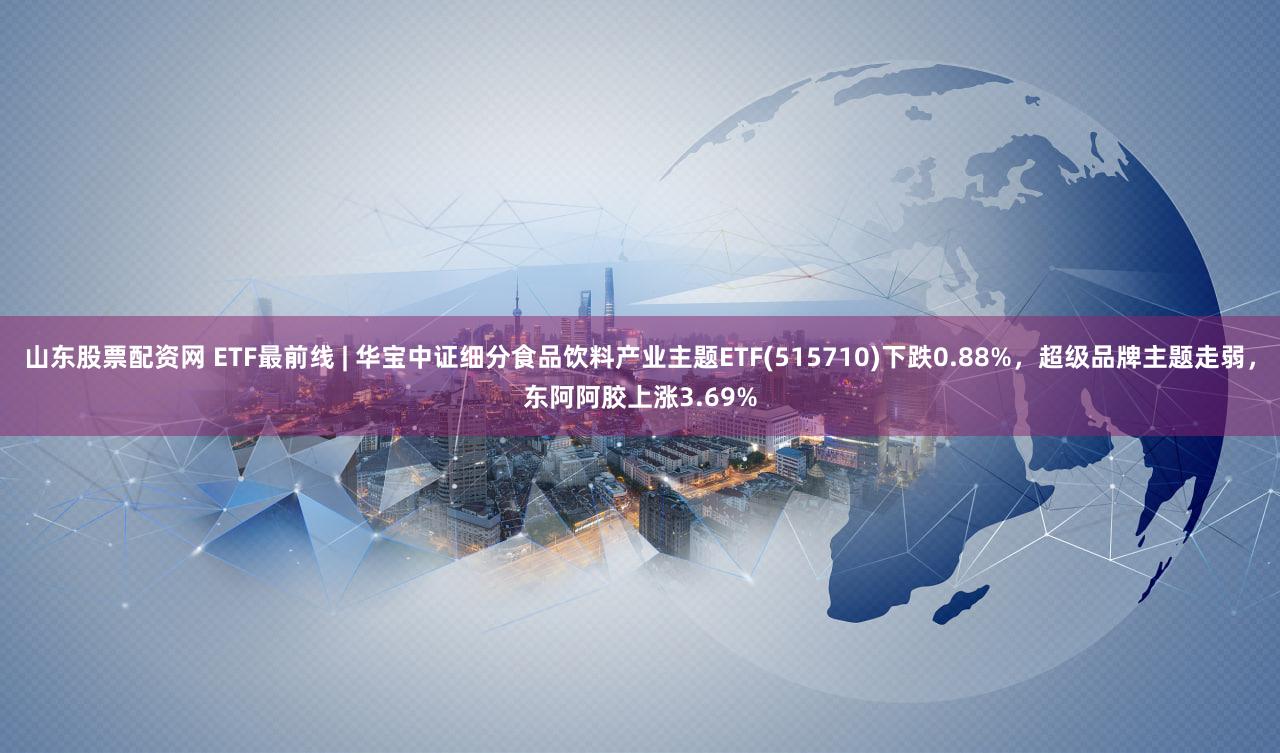 山东股票配资网 ETF最前线 | 华宝中证细分食品饮料产业主题ETF(515710)下跌0.88%，超级品牌主题走弱，东阿阿胶上涨3.69%