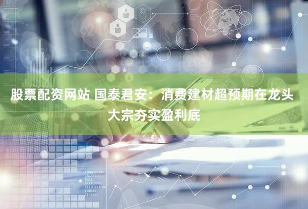 股票配资网站 国泰君安：消费建材超预期在龙头 大宗夯实盈利底
