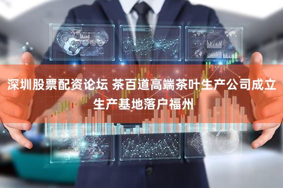深圳股票配资论坛 茶百道高端茶叶生产公司成立 生产基地落户福州
