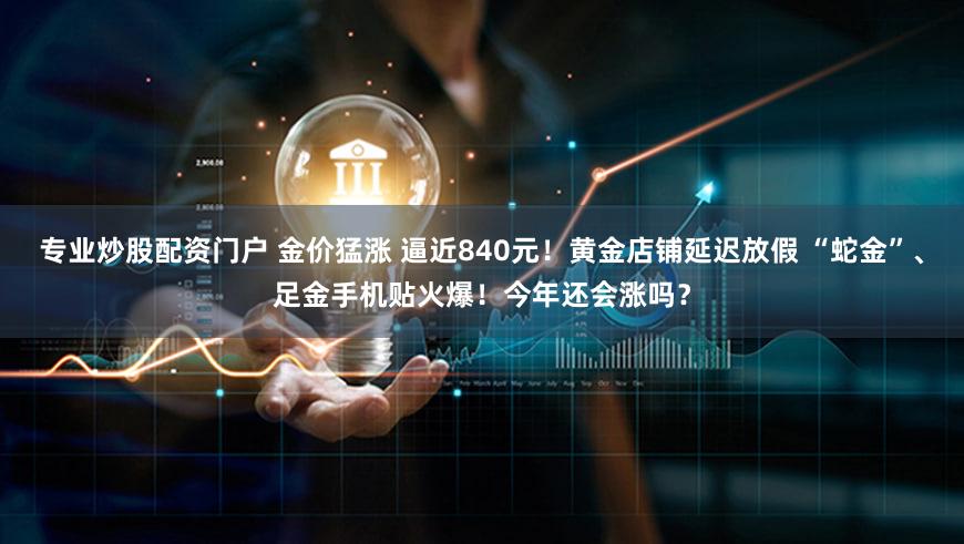 专业炒股配资门户 金价猛涨 逼近840元！黄金店铺延迟放假 “蛇金”、足金手机贴火爆！今年还会涨吗？